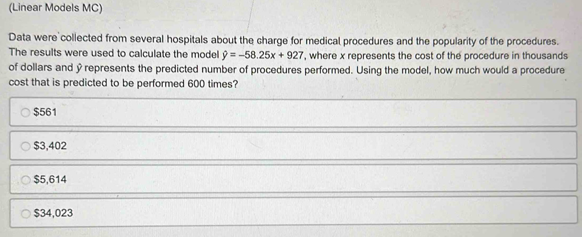 (Linear Models MC)
Data were collected from several hospitals about the charge for medical procedures and the popularity of the procedures.
The results were used to calculate the model hat y=-58.25x+927 , where x represents the cost of the procedure in thousands
of dollars and yrepresents the predicted number of procedures performed. Using the model, how much would a procedure
cost that is predicted to be performed 600 times?
$561
$3,402
$5,614
$34,023