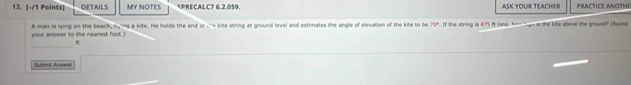 DETAILS MY NOTES SPRECALC7 6.2.059. ASK YOUR TEACHER PRACTICE ANOTHE 
A man is lying on the beach, ning a kite. He holds the end or e kite string at ground level and estimates the angle of elevation of the kite to be 70°. If the string is 475 ft long, har high is the kite above the ground? (Round 
your answer to the nearest foot.) 
_
ft
Submit Answer