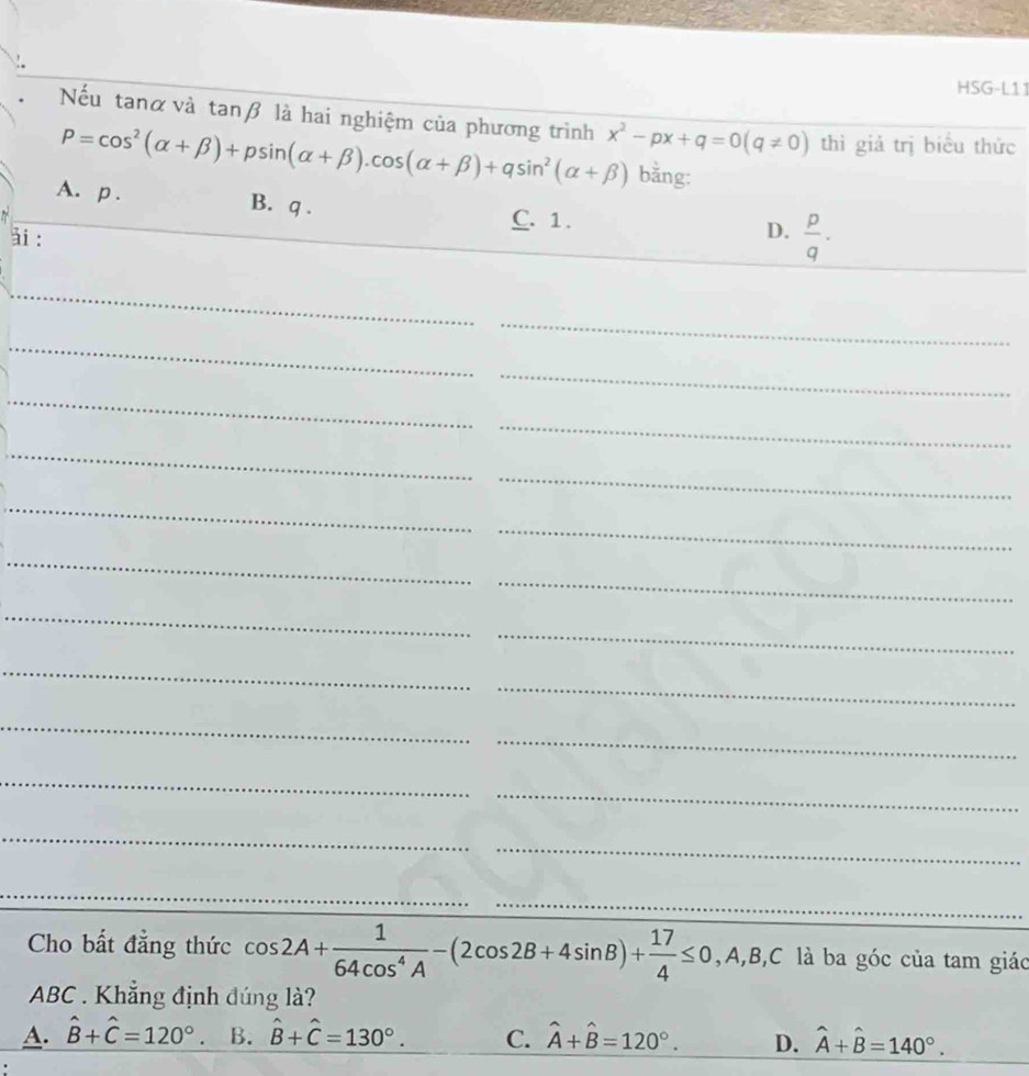 HSG-L11
Nếu tanα và tanβ là hai nghiệm của phương trình x^2-px+q=0(q!= 0) thì giả trị biểu thức
P=cos^2(alpha +beta )+psin (alpha +beta ).cos (alpha +beta )+qsin^2(alpha +beta ) bằng:
A. p. B. q.
C. 1.
ài :
D.  p/q . 
_
_
_
_
_
_
_
_
_
_
_
_
_
_
_
_
_
_
_
_
_
_
_
_
Cho bất đẳng thức cos 2A+ 1/64cos^4A -(2cos 2B+4sin B)+ 17/4 ≤ 0 , A, B, C là ba góc của tam giác
ABC. Khẳng định đúng là?
A. hat B+hat C=120° B. hat B+hat C=130°. C. hat A+hat B=120°. D. hat A+hat B=140°.