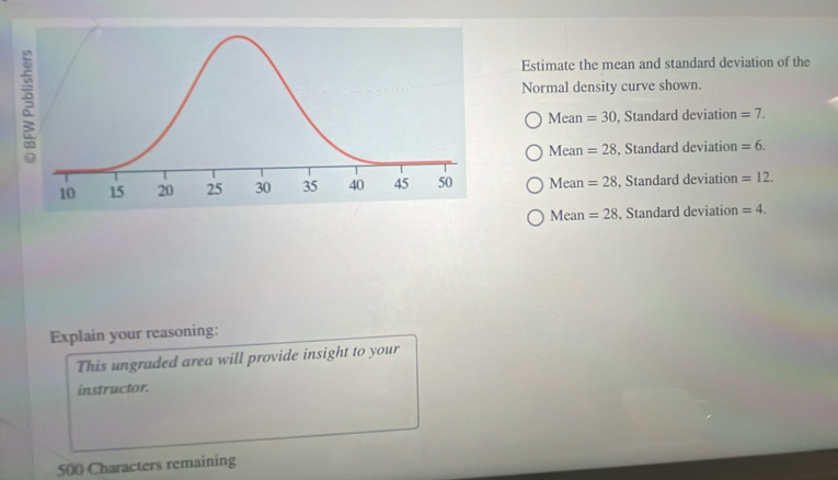 Estimate the mean and standard deviation of the
Normal density curve shown.
Mea n=30 , Standard deviation =7.
Mean =28 , Standard deviation =6.
Mean =28 , Standard deviation =12.
Mean =28 , Standard deviation =4. 
Explain your reasoning:
This ungraded area will provide insight to your
instructor.
500 Characters remaining