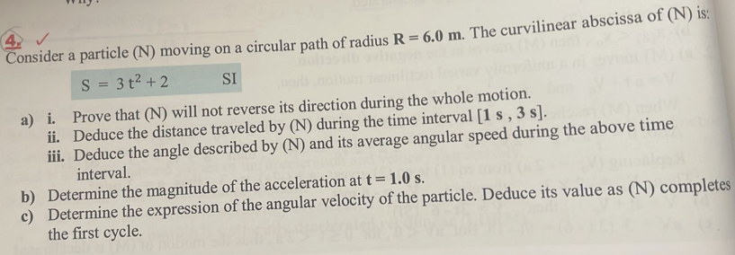 Consider a particle (N) moving on a circular path of radius R=6.0m. The curvilinear abscissa of (N) is: 
4
S=3t^2+2 SI 
a) i. Prove that (N) will not reverse its direction during the whole motion. 
ii. Deduce the distance traveled by (N) during the time interval [1s,3s]. 
iii. Deduce the angle described by (N) and its average angular speed during the above time 
interval. 
b) Determine the magnitude of the acceleration at t=1.0s. 
c) Determine the expression of the angular velocity of the particle. Deduce its value as (N) completes 
the first cycle.