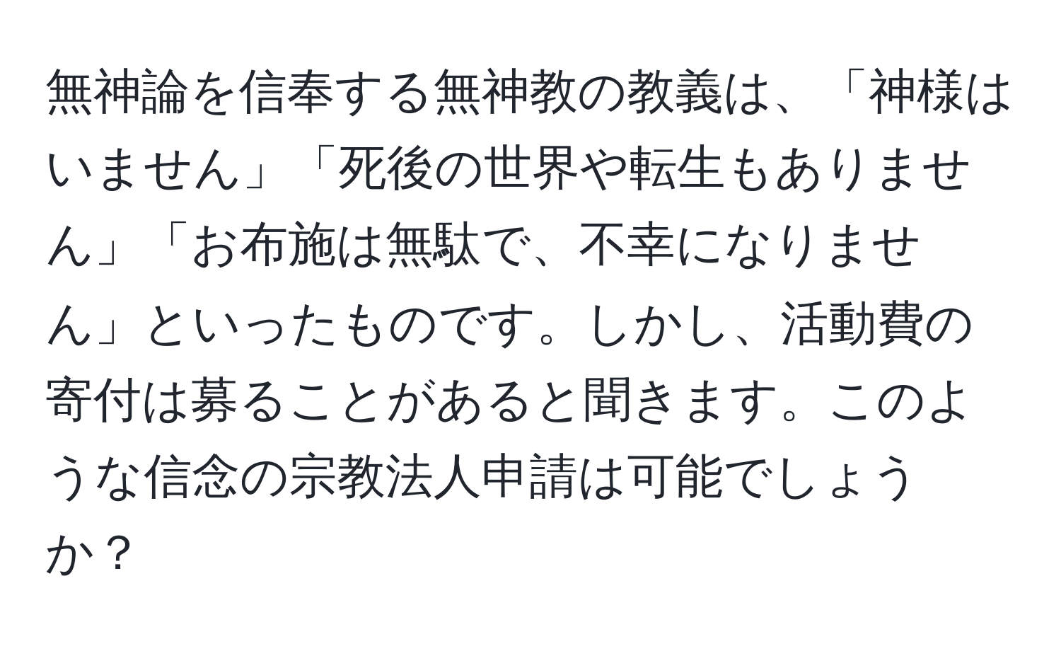 無神論を信奉する無神教の教義は、「神様はいません」「死後の世界や転生もありません」「お布施は無駄で、不幸になりません」といったものです。しかし、活動費の寄付は募ることがあると聞きます。このような信念の宗教法人申請は可能でしょうか？