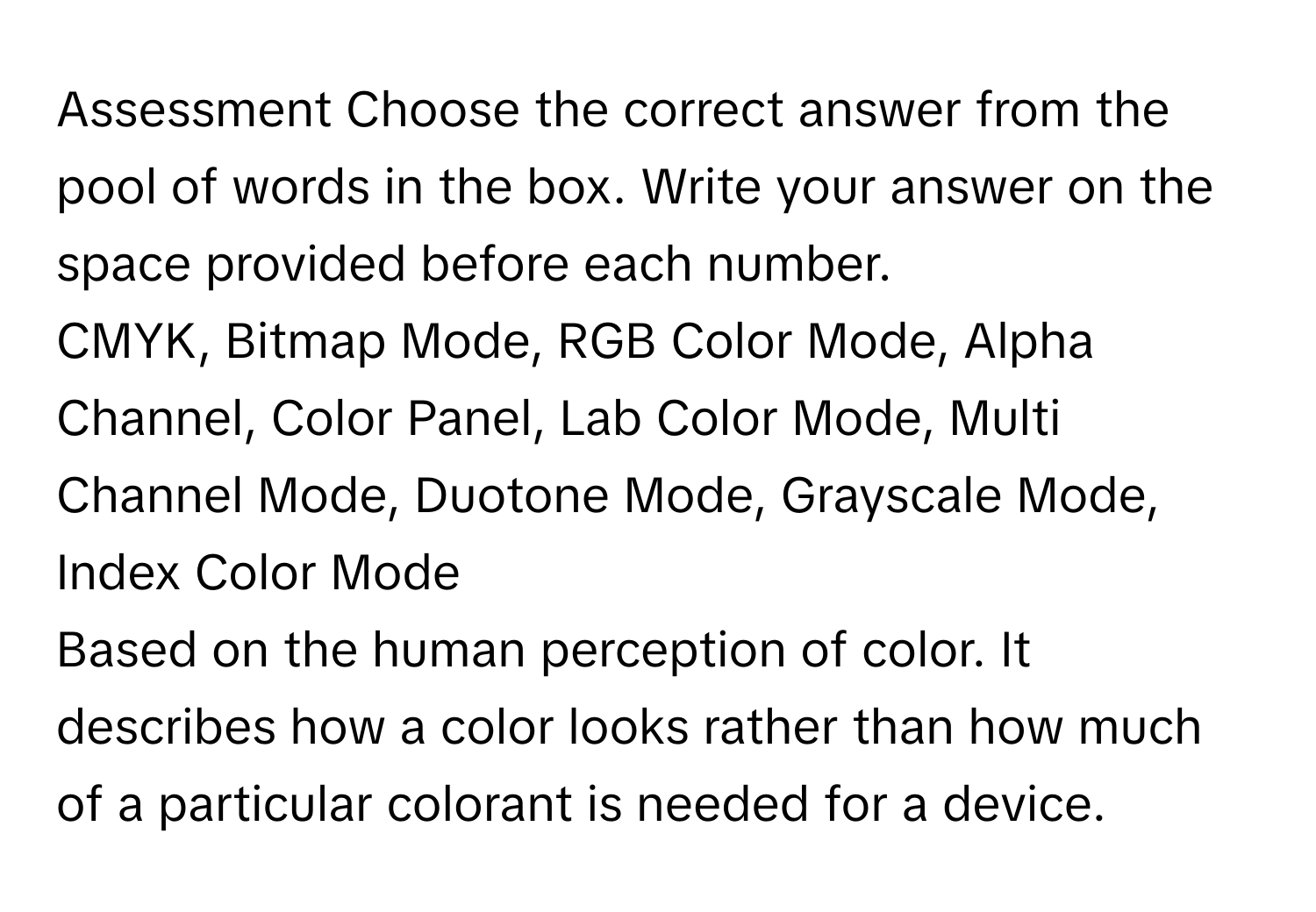 Assessment Choose the correct answer from the pool of words in the box. Write your answer on the space provided before each number.

CMYK, Bitmap Mode, RGB Color Mode, Alpha Channel, Color Panel, Lab Color Mode, Multi Channel Mode, Duotone Mode, Grayscale Mode, Index Color Mode

Based on the human perception of color. It describes how a color looks rather than how much of a particular colorant is needed for a device.