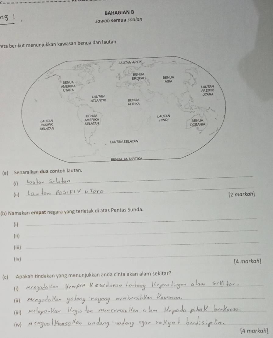 ng l BAHAGIAN B 
Jawab semua soalan 
Peta berikut menunjukkan kawasan benua dan lautan. 
_ 
(a) Senaraikan dua contoh lautan. 
_ 
(i) 
(ii) [2 markah] 
(b) Namakan empat negara yang terletak di atas Pentas Sunda. 
_ 
(i) 
_ 
(ii) 
(iii) 
_ 
(iv) 
_ 
[4 markah] 
(c) Apakah tindakan yang menunjukkan anda cinta akan alam sekitar? 
(i) 
_ 
(ii) 
_ 
(iii) 
_ 
(iv) 
_ 
[4 markah]