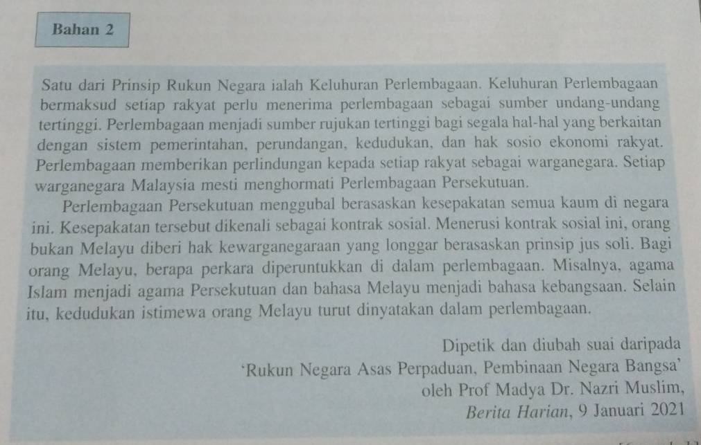 Bahan 2 
Satu dari Prinsip Rukun Negara ialah Keluhuran Perlembagaan. Keluhuran Perlembagaan 
bermaksud setiap rakyat perlu menerima perlembagaan sebagai sumber undang-undang 
tertinggi. Perlembagaan menjadi sumber rujukan tertinggi bagi segala hal-hal yang berkaitan 
dengan sistem pemerintahan, perundangan, kedudukan, dan hak sosio ekonomi rakyat. 
Perlembagaan memberikan perlindungan kepada setiap rakyat sebagai warganegara. Setiap 
warganegara Malaysia mesti menghormati Perlembagaan Persekutuan. 
Perlembagaan Persekutuan menggubal berasaskan kesepakatan semua kaum di negara 
ini. Kesepakatan tersebut dikenali sebagai kontrak sosial. Menerusi kontrak sosial ini, orang 
bukan Melayu diberi hak kewarganegaraan yang longgar berasaskan prinsip jus soli. Bagi 
orang Melayu, berapa perkara diperuntukkan di dalam perlembagaan. Misalnya, agama 
Islam menjadi agama Persekutuan dan bahasa Melayu menjadi bahasa kebangsaan. Selain 
itu, kedudukan istimewa orang Melayu turut dinyatakan dalam perlembagaan. 
Dipetik dan diubah suai daripada 
‘Rukun Negara Asas Perpaduan, Pembinaan Negara Bangsa’ 
oleh Prof Madya Dr. Nazri Muslim, 
Berita Harian, 9 Januari 2021