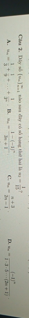 Dãy số  u_n _(n=1)^(∈fty) nào sau đây có số hạng thứ hai là u_2= 1/15  ?
A. u_n= 1/3 + 1/9 +...+ 1/3^n . B. u_n=frac 1-(-1)^n3n+1. C. u_n= (n+3)/2n-1 . D. u_n=frac (-1)^n1· 3· 5· ·s (2n+1).