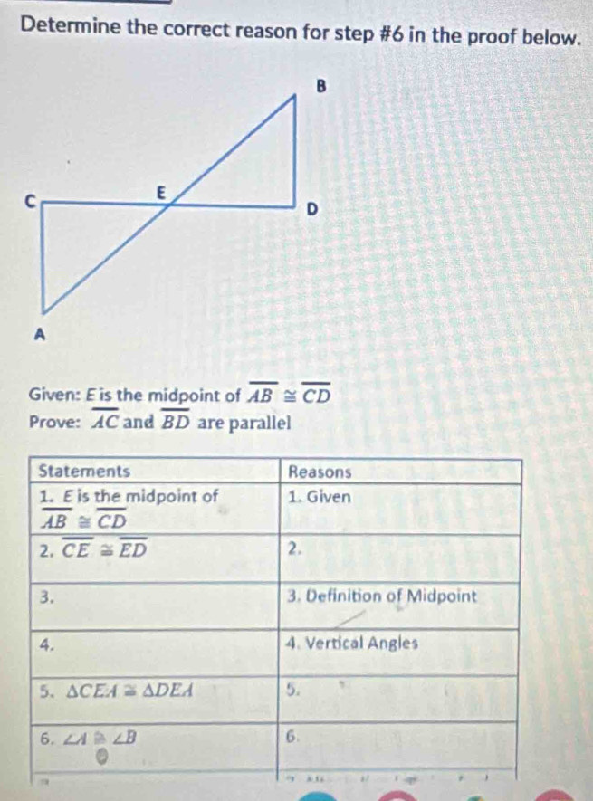 Determine the correct reason for step #6 in the proof below.
Given: E is the midpoint of overline AB≌ overline CD
Prove: overline AC and overline BD are parallel
a