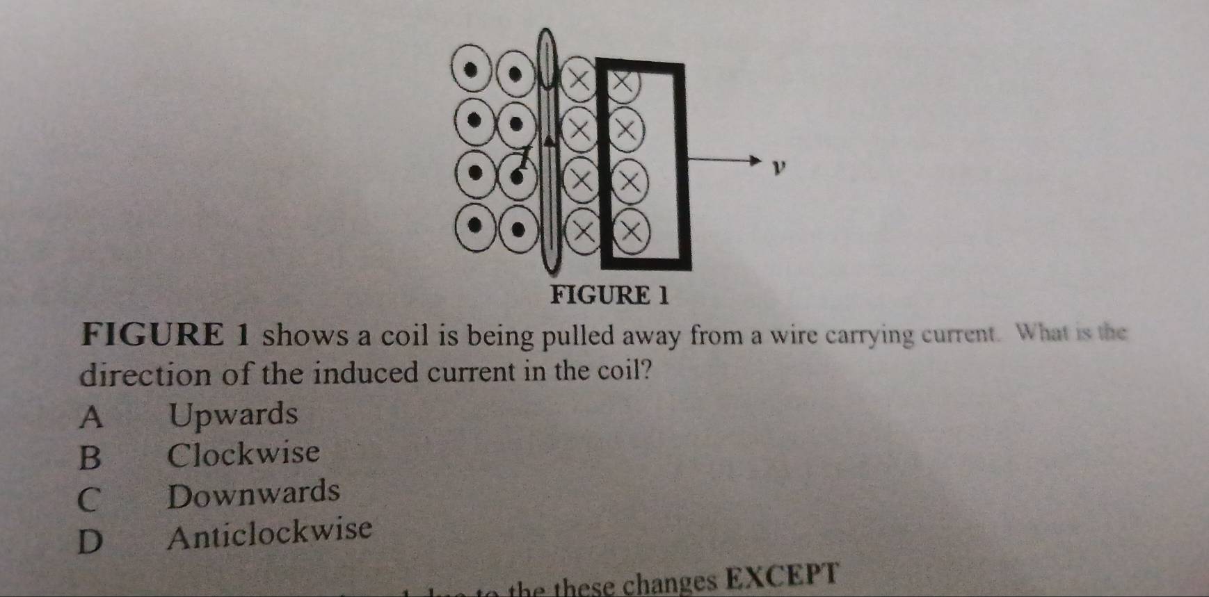 FIGURE 1 shows a coil is being pulled away from a wire carrying current. What is the
direction of the induced current in the coil?
A Upwards
B Clockwise
C Downwards
D Anticlockwise
the th e changes EXCEPT