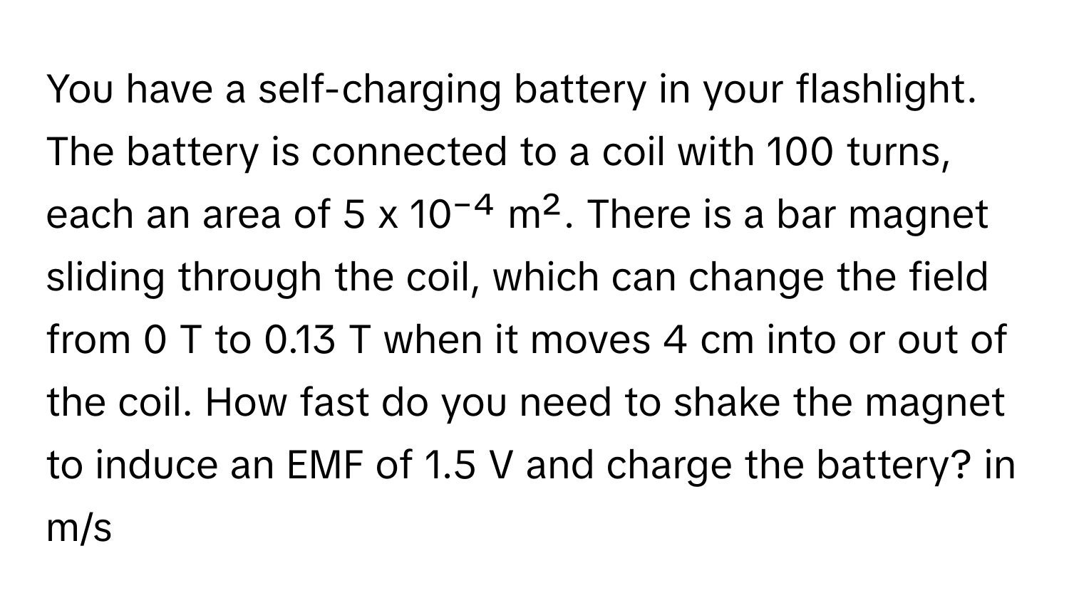 You have a self-charging battery in your flashlight. The battery is connected to a coil with 100 turns, each an area of 5 x 10⁻⁴ m². There is a bar magnet sliding through the coil, which can change the field from 0 T to 0.13 T when it moves 4 cm into or out of the coil. How fast do you need to shake the magnet to induce an EMF of 1.5 V and charge the battery? in m/s