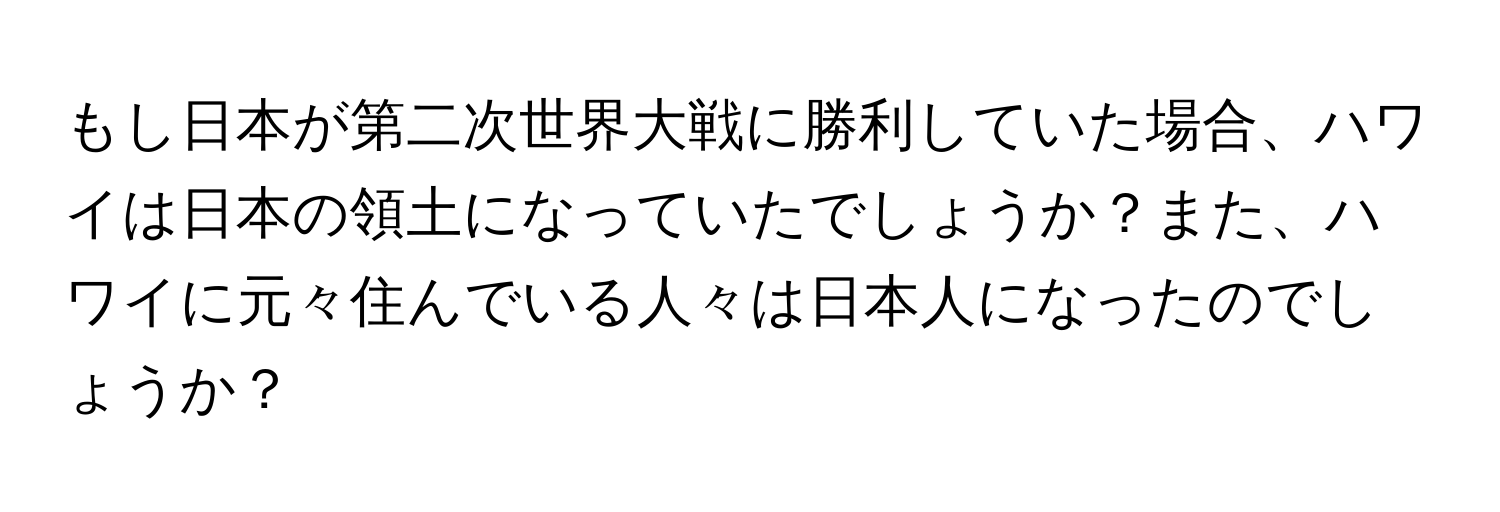 もし日本が第二次世界大戦に勝利していた場合、ハワイは日本の領土になっていたでしょうか？また、ハワイに元々住んでいる人々は日本人になったのでしょうか？