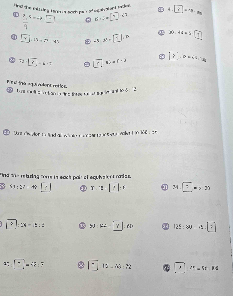 Find the missing term in each pair of equivalent ratios. 20 4:1 □ =48:180
13 7:9=49 : 
⑲ 12 : 5 = [ ? : 60
23 30:48=5:□
2 ? :13=77:143 45 : 36 = ?: 12
22
26 ?:12=63:108
24 72:| =6:7
25 ? |:88=11:8
Find the equivalent ratios. 
27 Use multiplication to find three ratios equivalent to 8:12. 
23 Use division to find all whole-number ratios equivalent to 168:56. 
Find the missing term in each pair of equivalent ratios. 
29 63:27=49 : | ? ③ 24:?=5:20
30 81:18=?:8
? :24=15:5
33 60:144= ) |:60 34 125:80=75:|?
90:?=42:7
36 ? :112=63:72
:45=96:108
