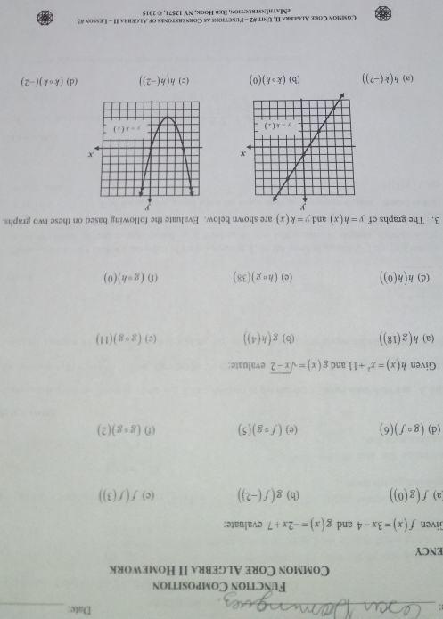 Date:
_
_
Function Composition
Common Core Algebra II Homework
ENCY
Given f(x)=3x-4 and g(x)=-2x+7 evaluate:
a) f(g(0)) (b) g(f(-2)) (c) f(f(3))
(d) (gcirc f)(6) (e) (fcirc g)(5) (f) (gcirc g)(2)
Given h(x)=x^2+11 and g(x)=sqrt(x-2) evaluate:
(a) h(g(18)) (b) g(h(4)) (c) (gcirc g)(11)
(d) h(h(0)) (c) (hcirc g)(38) (f) (gcirc h)(0)
3. The graphs of y=h(x) and y=k(x) are shown below. Evaluate the following based on these two graphs.
(a) h(k(-2)) (b) (kcirc h)(0) (c) h(h(-2)) (d) (kcirc k)(-2)
Common Core Algebra II, Unit #2 - Functions as Cornerstones of Algebra II - Lesson #3
eMathInstrection, Red Hook, NY 12571, © 2015