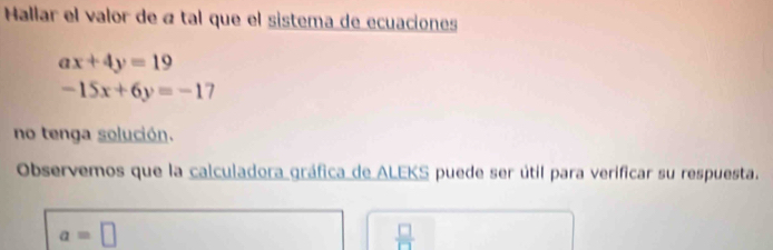 Hallar el valor de « tal que el sistema de ecuaciones
ax+4y=19
-15x+6y=-17
no tenga solución. 
Observemos que la calculadora gráfica de ALEKS puede ser útil para verificar su respuesta.
a=□
 □ /□  