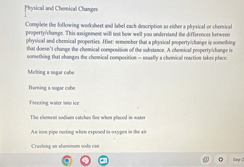 Physical and Chemical Changes 
Complete the following worksheet and label each description as either a physical or chemical 
property/change. This assignment will test how well you understand the differences between 
physical and chemical properties. Hint: remember that a physical property/change is something 
that doesn’t change the chemical composition of the substance. A chemical property/change is 
something that ohanges the chemical composition -- usually a chemical reaction takes place. 
Melting a sugar cube 
Burning a sugar cube 
Freezing water into ice 
The element sodium catches fire when placed in water 
An iron pipe rusting when exposed to oxygen in the air 
Crushing an aluminum soda can 
Sep 2