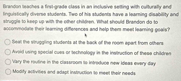 Brandon teaches a first-grade class in an inclusive setting with culturally and
linguistically diverse students. Two of his students have a learning disability and
struggle to keep up with the other children. What should Brandon do to
accommodate their learning differences and help them meet learning goals?
Seat the struggling students at the back of the room apart from others
Avoid using special cues or technology in the instruction of these children
Vary the routine in the classroom to introduce new ideas every day
Modify activities and adapt instruction to meet their needs