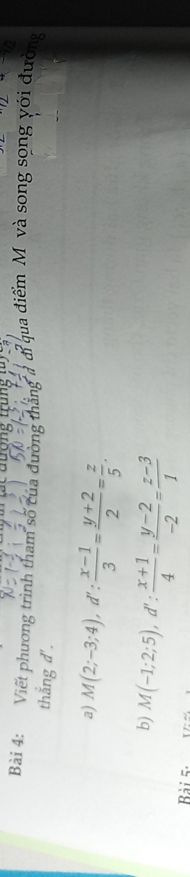đương tung
Bài 4: Viết phương trình tham số của đường thẳng 7 đỉ qua điểm M và song song với đường
thắng d'.
a) M(2;-3;4), d': (x-1)/3 = (y+2)/2 = z/5 . 
b) M(-1;2;5), d': (x+1)/4 = (y-2)/-2 = (z-3)/1 
Bài 5-