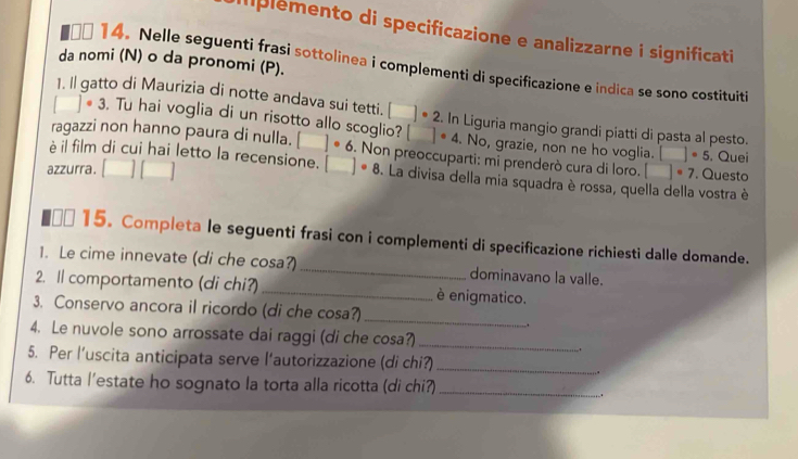 Iplemento di specificazione e analizzarne i significati 
da nomi (N) o da pronomi (P). 
00 14. Nelle seguenti frasi sottolinea i complementi di specificazione e indica se sono costituiti 
1. Il gatto di Maurizia di notte andava sui tetti. □°2. In Liguria mangio grandi piatti di pasta al pesto. 
# 3. Tu hai voglia di un risotto allo scoglio? □ · 4. No, grazie, non ne ho voglia. □ · 5
ragazzi non hanno paura di nulla. □ ]· 6. Non preoccuparti: mi prenderò cura di loro. □°
è il film di cui hai letto la recensione. . Questo . Quei 
azzurra. □ □ □ ]· 8. La divisa della mia squadra è rossa, quella della vostra è 
β* 15. Completa le seguenti frasi con i complementi di specificazione richiesti dalle domande. 
1. Le cime innevate (di che cosa?) _dominavano la valle. 
2. ll comportamento (di chi?) _è enigmatico. 
3. Conservo ancora il ricordo (di che cosa?) 
_ 
. 
4. Le nuvole sono arrossate dai raggi (di che cosa?) _. 
5. Per l’uscita anticipata serve l’autorizzazione (di chi?) 
_ 
. 
6. Tutta l’estate ho sognato la torta alla ricotta (di chi?) _.