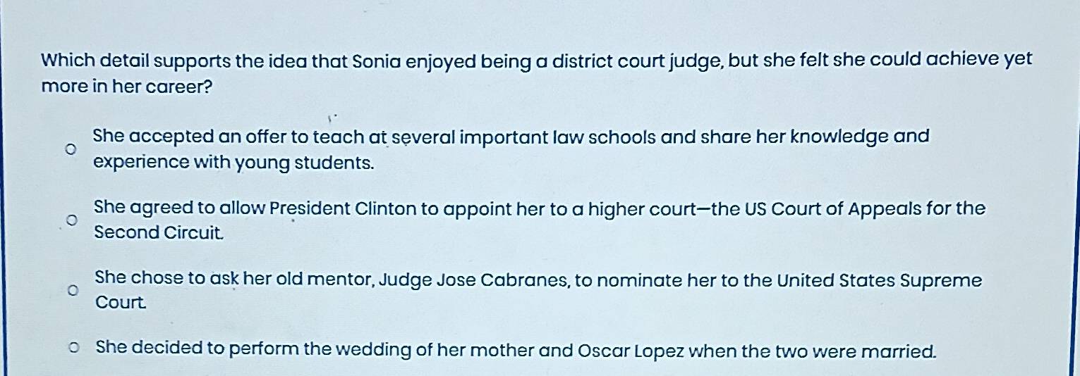 Which detail supports the idea that Sonia enjoyed being a district court judge, but she felt she could achieve yet
more in her career?
She accepted an offer to teach at several important law schools and share her knowledge and
experience with young students.
She agreed to allow President Clinton to appoint her to a higher court—the US Court of Appeals for the
Second Circuit.
She chose to ask her old mentor, Judge Jose Cabranes, to nominate her to the United States Supreme
Court
She decided to perform the wedding of her mother and Oscar Lopez when the two were married.