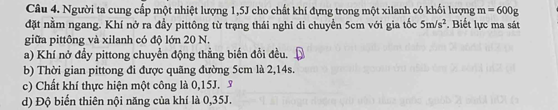 Người ta cung cấp một nhiệt lượng 1,5J cho chất khí đựng trong một xilanh có khối lượng m=600g
đặt nằm ngang. Khí nở ra đầy pittông từ trạng thái nghỉ di chuyền 5cm với gia tốc 5m/s^2. Biết lực ma sát 
giữa pittông và xilanh có độ lớn 20 N. 
a) Khí nở đầy pittong chuyền động thẳng biến đồi đều. 
b) Thời gian pittong đi được quãng đường 5cm là 2,14s. 
c) Chất khí thực hiện một công là 0,15J. 
d) Độ biến thiên nội năng của khí là 0,35J.