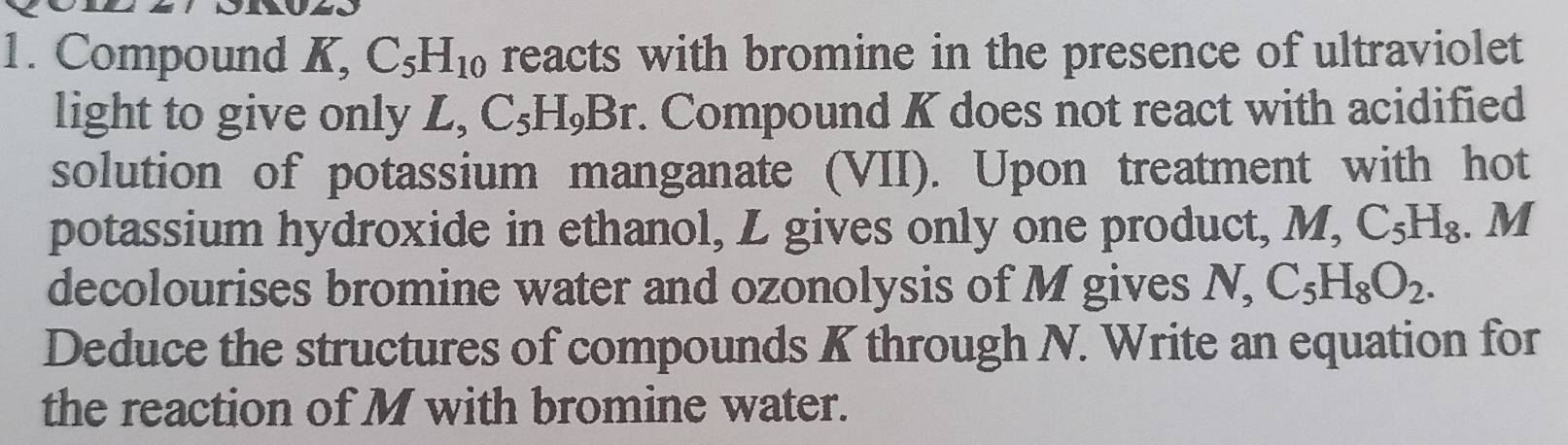 Compound K, C_5H_10 reacts with bromine in the presence of ultraviolet 
light to give only L, C_5H_9Br. Compound K does not react with acidified 
solution of potassium manganate (VII). Upon treatment with hot 
potassium hydroxide in ethanol, Z gives only one product, M, C_5H_8. M 
decolourises bromine water and ozonolysis of M gives N, C_5H_8O_2. 
Deduce the structures of compounds K through N. Write an equation for 
the reaction of M with bromine water.