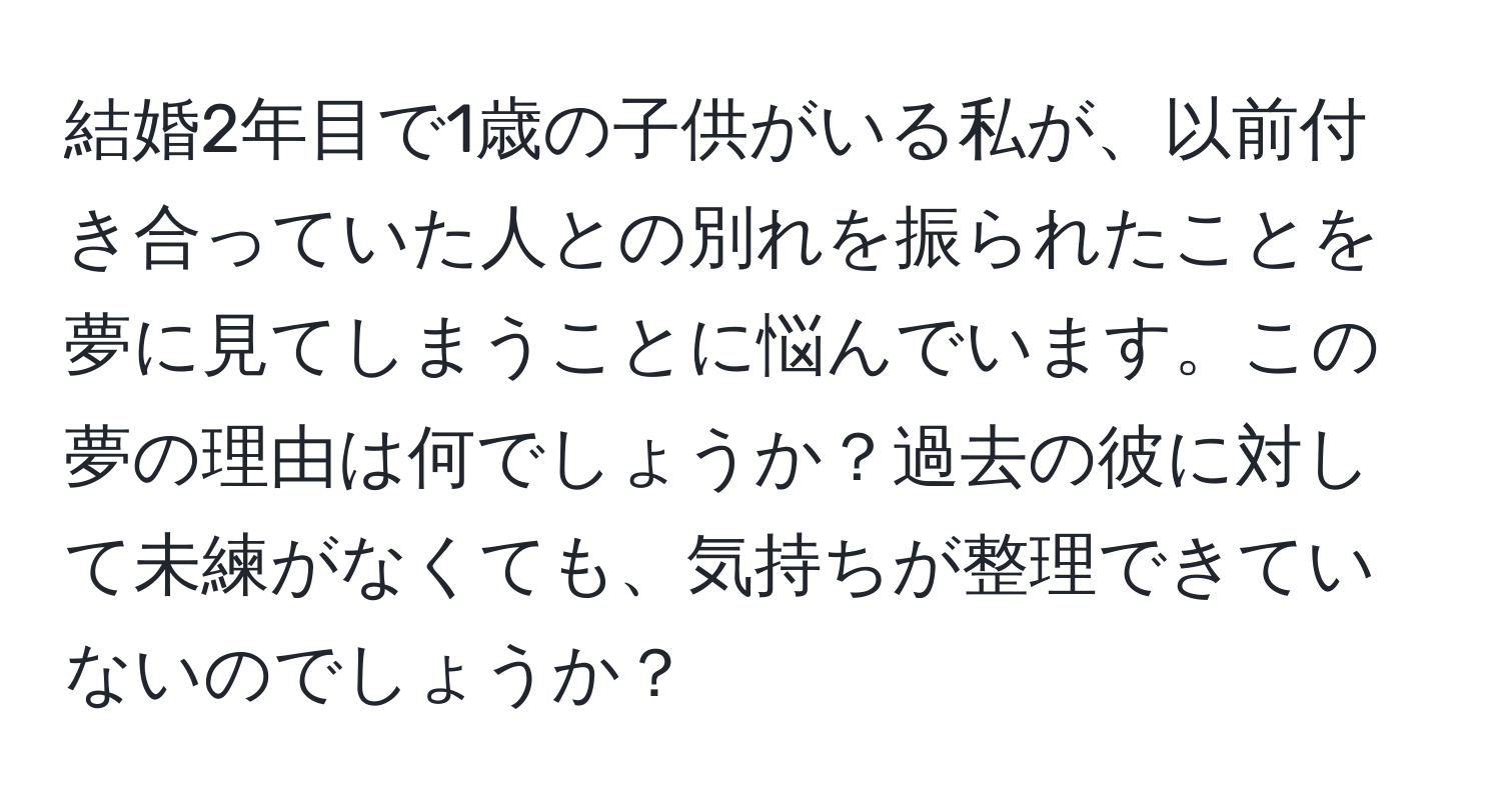 結婚2年目で1歳の子供がいる私が、以前付き合っていた人との別れを振られたことを夢に見てしまうことに悩んでいます。この夢の理由は何でしょうか？過去の彼に対して未練がなくても、気持ちが整理できていないのでしょうか？