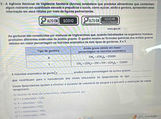 2- A Agência Nacional de Vigliância Sanitária (Anvisa) estabelece que produtos alimentícios que contenham
algum nutriente em quantidade elevada e prejudicial à saúde, como açúcar, sódio e gordura, apresentem essa
informação em seus rótulos por meio de figuras padronizadas.
ALTO EM Sódio ALTO EM ADICIONADO ACUCAR
www.gov.br
As gorduras são constituídas por misturas de triglicerídeos que, quando hidrolisados no organismo humano,
produzem diferentes moléculas de ácidos graxos. O quadro mostra as fórmulas químicas dos ácidos graxos
obtidos em maior porcentagem na hidrólise enzimática de dois tipos de gorduras, X e Y.
_
A hidrólise enzimática da gordu _produz maior porcentagem de ácidos graxos _,
que contribuem para a manutenção dos níveis adequados de lipoproteínas do tipo .
Essas lipoproteínas ajudam a eliminar o excesso de colesterol do sangue e a prevenir a obstrução de vasos
sanguíneos.
As lacunas do texto são preenchidas, rešpectivamente, por:
a) Y = insaturados = LDL
b) X = saturados = LDL
c) Y = saturados = HDL.
d) X = insaturados = HDL.
e) Y - insaturados - HDL.
21°C Ensolarado