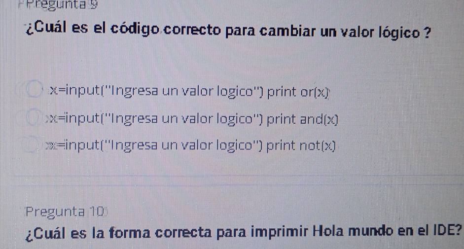 Pregunta 9 
¿Cuál es el código correcto para cambiar un valor lógico ?
x= input(''Ingresa un valor logico'') print or(x)
x= *input(''Ingresa un valor logico'') print and(x) 
xx=input(''Ingresa un valor logico'') print not(x) 
Pregunta 10 
¿Cuál es la forma correcta para imprimir Hola mundo en el IDE?