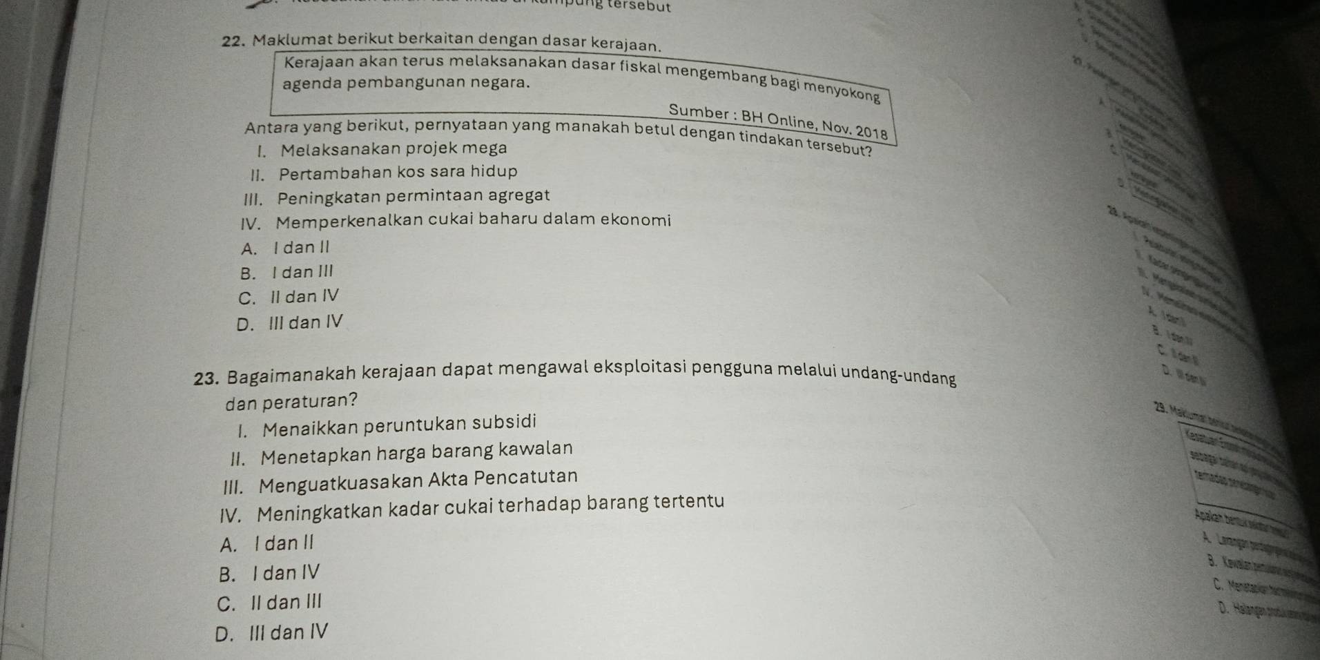 tersebut
22. Maklumat berikut berkaitan dengan dasar kerajaan.
Kerajaan akan terus melaksanakan dasar fiskal mengembang bagi menyokong
agenda pembangunan negara.

Sumber : BH Online, Nov. 2018
Antara yang berikut, pernyataan yang manakah betul dengan tindakan tersebut?
I. Melaksanakan projek mega
II. Pertambahan kos sara hidup
III. Peningkatan permintaan agregat
p o
IV. Memperkenalkan cukai baharu dalam ekonomi
. Apaó' éprne = g
A. I dan II
B. I dan III
C. II dan IV
N V d A I dan
D. III dan IV
B. i dan 
Ch ll dan 
23. Bagaimanakah kerajaan dapat mengawal eksploitasi pengguna melalui undang-undang
D. Wan 
dan peraturan?
29. Makumal Mara e
I. Menaikkan peruntukan subsidi
II. Menetapkan harga barang kawalan
III. Menguatkuasakan Akta Pencatutan
IV. Meningkatkan kadar cukai terhadap barang tertentu
Apakan bentuksr
A. I dan II
A Lerançán o
B. I dan IV

C. II dan III
D. Heilangen protuk eslän
D. III dan IV