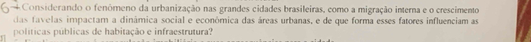 + Considerando o fenômeno da urbanização nas grandes cidades brasileiras, como a migração interna e o crescimento 
das favelas impactam a dinâmica social e econômica das áreas urbanas, e de que forma esses fatores influenciam as 
políticas públicas de habitação e infraestrutura?