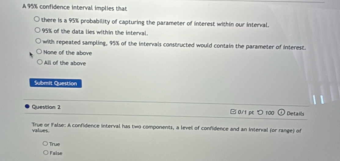 A 95% confidence interval implies that
there is a 95% probability of capturing the parameter of interest within our interval.
95% of the data lies within the interval.
with repeated sampling, 95% of the intervals constructed would contain the parameter of interest.
None of the above
All of the above
Submit Question
Question 2 0/1 pt つ 100 a Details
True or False: A confidence interval has two components, a level of confidence and an interval (or range) of
values.
True
False