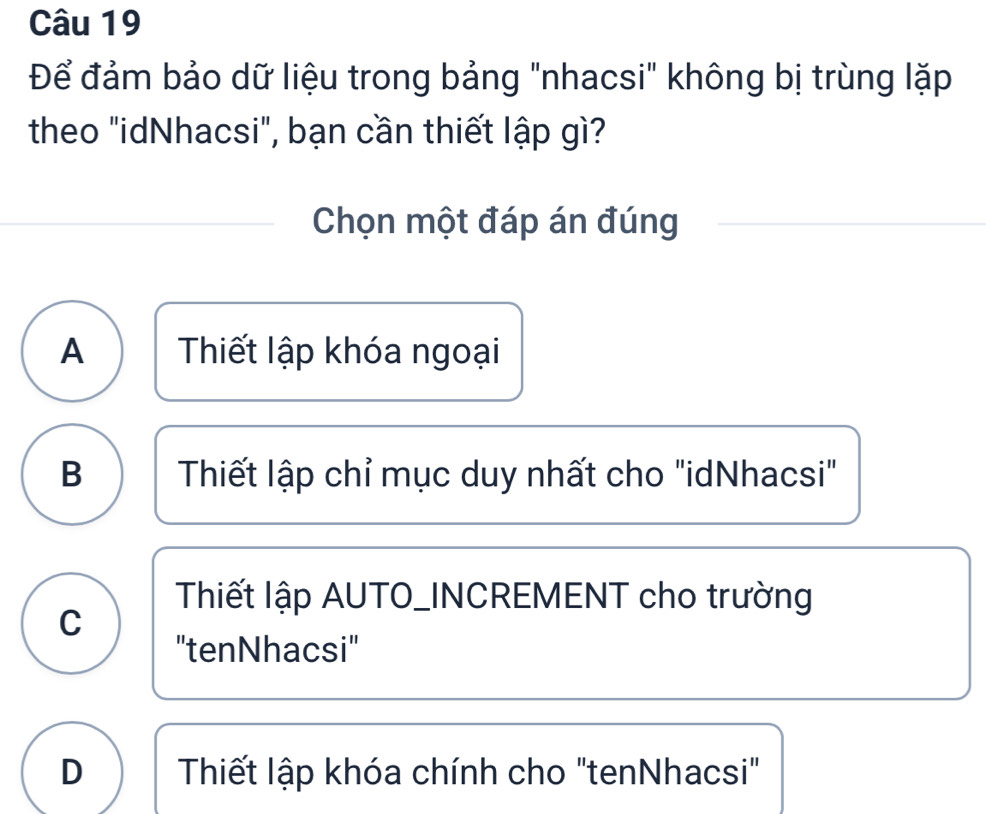 Để đảm bảo dữ liệu trong bảng "nhacsi" không bị trùng lặp
theo "idNhacsi", bạn cần thiết lập gì?
Chọn một đáp án đúng
A Thiết lập khóa ngoại
B Thiết lập chỉ mục duy nhất cho "idNhacsi"
Thiết lập AUTO_INCREMENT cho trường
C
"tenNhacsi"
D Thiết lập khóa chính cho "tenNhacsi"