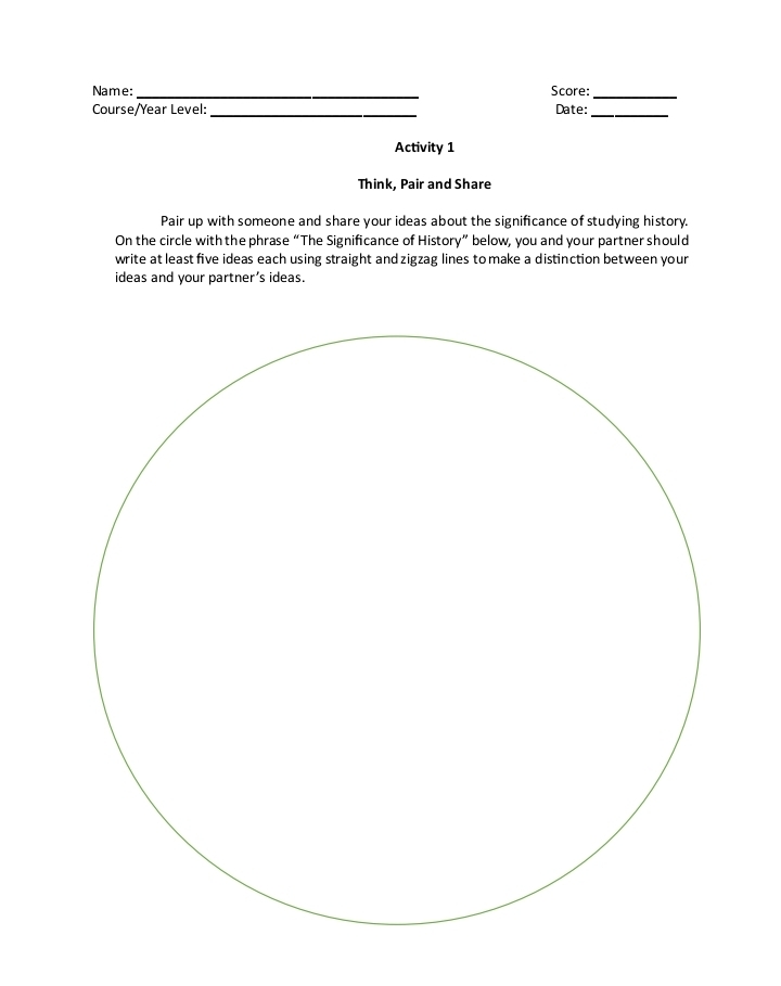 Name: _Score:_ 
Course/Year Level:_ Date:_ 
Activity 1 
Think, Pair and Share 
Pair up with someone and share your ideas about the significance of studying history. 
On the circle with the phrase “The Significance of History” below, you and your partner should 
write at least five ideas each using straight and zigzag lines tomake a distinction between your 
ideas and your partner’s ideas.