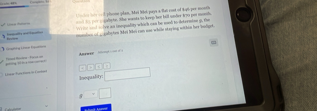 Grade: 48% Complete: Số Questior 
Under her cell phone plan, Mei Mei pays a flat cost of $46 per month
Linear Patterns and $5 per gigabyte. She wants to keep her bill under $70 per month. 
Inequality and Equation Write and solve an inequality which can be used to determine g, the 
Review number of gigabytes Mei Mei can use while staying within her budget. 
Graphing Linear Equations 
Timed Review - Focus on Answer Attempt 1 out of 2 
getting 10 in a row correct! 
Linear Functions in Context 
Inequality:
g□ □
Calculator 
Submit Answer