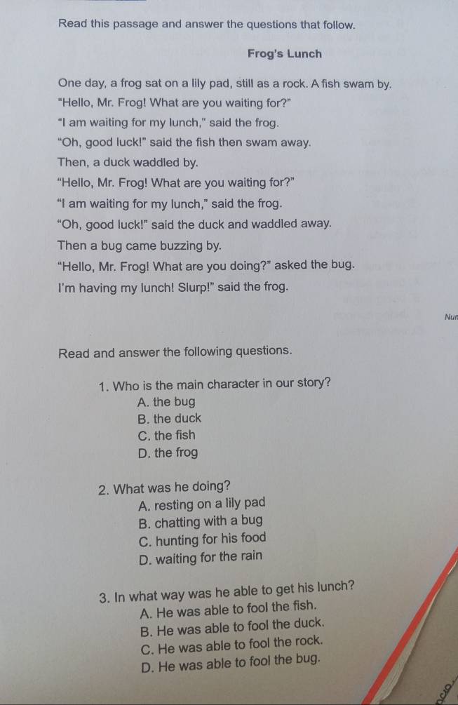 Read this passage and answer the questions that follow.
Frog's Lunch
One day, a frog sat on a lily pad, still as a rock. A fish swam by.
“Hello, Mr. Frog! What are you waiting for?”
“I am waiting for my lunch,” said the frog.
“Oh, good luck!” said the fish then swam away.
Then, a duck waddled by.
“Hello, Mr. Frog! What are you waiting for?”
“I am waiting for my lunch,” said the frog.
“Oh, good luck!” said the duck and waddled away.
Then a bug came buzzing by.
“Hello, Mr. Frog! What are you doing?” asked the bug.
I'm having my lunch! Slurp!" said the frog.
Nun
Read and answer the following questions.
1. Who is the main character in our story?
A. the bug
B. the duck
C. the fish
D. the frog
2. What was he doing?
A. resting on a lily pad
B. chatting with a bug
C. hunting for his food
D. waiting for the rain
3. In what way was he able to get his lunch?
A. He was able to fool the fish.
B. He was able to fool the duck.
C. He was able to fool the rock.
D. He was able to fool the bug.