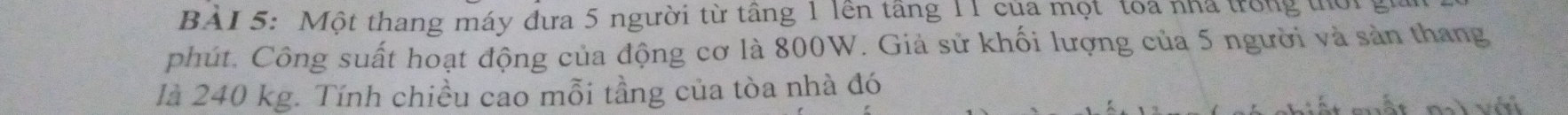 BAI 5: Một thang máy đưa 5 người từ tầng 1 lên tầng 11 của mọt tóa nhà trong thời 
phút. Công suất hoạt động của động cơ là 800W. Giả sử khối lượng của 5 người và sản thang 
là 240 kg. Tính chiều cao mỗi tầng của tòa nhà đó