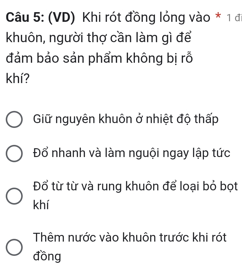 (VD) Khi rót đồng lỏng vào * 1 đi
khuôn, người thợ cần làm gì để
đảm bảo sản phẩm không bị rỗ
khí?
Giữ nguyên khuôn ở nhiệt độ thấp
Đổ nhanh và làm nguội ngay lập tức
Đổ từ từ và rung khuôn để loại bỏ bọt
khí
Thêm nước vào khuôn trước khi rót
đồng