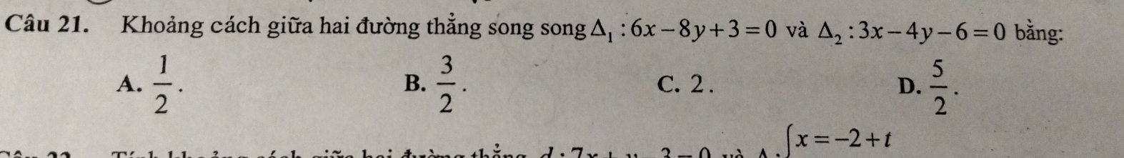 Khoảng cách giữa hai đường thẳng song song △ _1:6x-8y+3=0 và △ _2:3x-4y-6=0 bằng:
A.  1/2 .  3/2 . C. 2 . D.  5/2 . 
B.
∈t x=-2+t