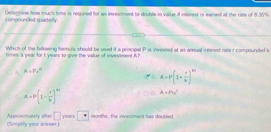 Determine how much time is required for an investment to double in value if interest is earned at the rate of 8.35%
compounded quarterly.
Which of the following formula should be used if a principal P is invested at an annual interest rate r compounded k
times a year for t years to give the value of investment A?
A=Pe^n
B. A=P(1+ r/k )^k1
C. A=P(1- r/k )^kt
D. A=Pre^t
Approximately after □ years months, the investment has doubled
(Simplify your answer.)