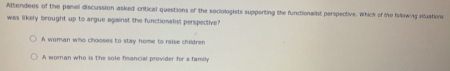 Attendees of the panel discussion asked critical questions of the sociologists supporting the functionalist perspective. Which of the following situations
was likely brought up to argue against the functionalist perspective?
A woman who chooses to stay home to raise children
A woman who is the sole financial provider for a family