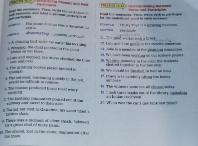 ==ACNCE 19. == 
l v ing Present and P a t Participies PRACTICE 19.1J Distinqäshing Between 
gad the sentences. Then, wrile the participle in Raad the sentences. Then, write verb or participle Verbs and Participles 
fich semtence, and label it present participle or for the underlined word in each sentence. 
past particípie 
EXAMPLE 
Hurricane Katrina was a devastating ANSWER EXAMPLE Trusty Toys is a growing business. 
storm participle 
ANSMER 
devastating— present participle 
11. The tired worker took a break 
1. A chirping bird woke me early this morning 12. Luis and I are going to the movies tomorrow. 
2. Weeping, the child pointed to the small 13. Julie is a member of the planning committee. 
hruise on her knee. 14. We have been working on our science project. 
3. Late and worried, the driver checked the time 15. Waiting patently in the cold, the staderts 
over and over 
chatted together at the bus stop. 
4. The grinning hockey player jumped in 16. We should be finished in half an hour. 
triumph. 
5. The oatmeal, hardening quickly in the pot, 17. Corey was carefully lifting the heavy 
suitcase 
would be difficult to remove 18. The winners were not all chosen today. 
s. The toaster produced burnt toast every 19. I took three books out of the library, including 
marning. 
an Indian cookbook. 
7. The bustling commuters poured out of the 20. When was the car's gas tank last filled? 
subway and raced to their jobs. 
* During her visit to Grandma, my sister fixed a 
hroken chair. 
g. There was a moment of silent shock, followed 
by a great deal of noisy panic. 
. The shovel, lost in the snow, reappeared after 
the thaw.