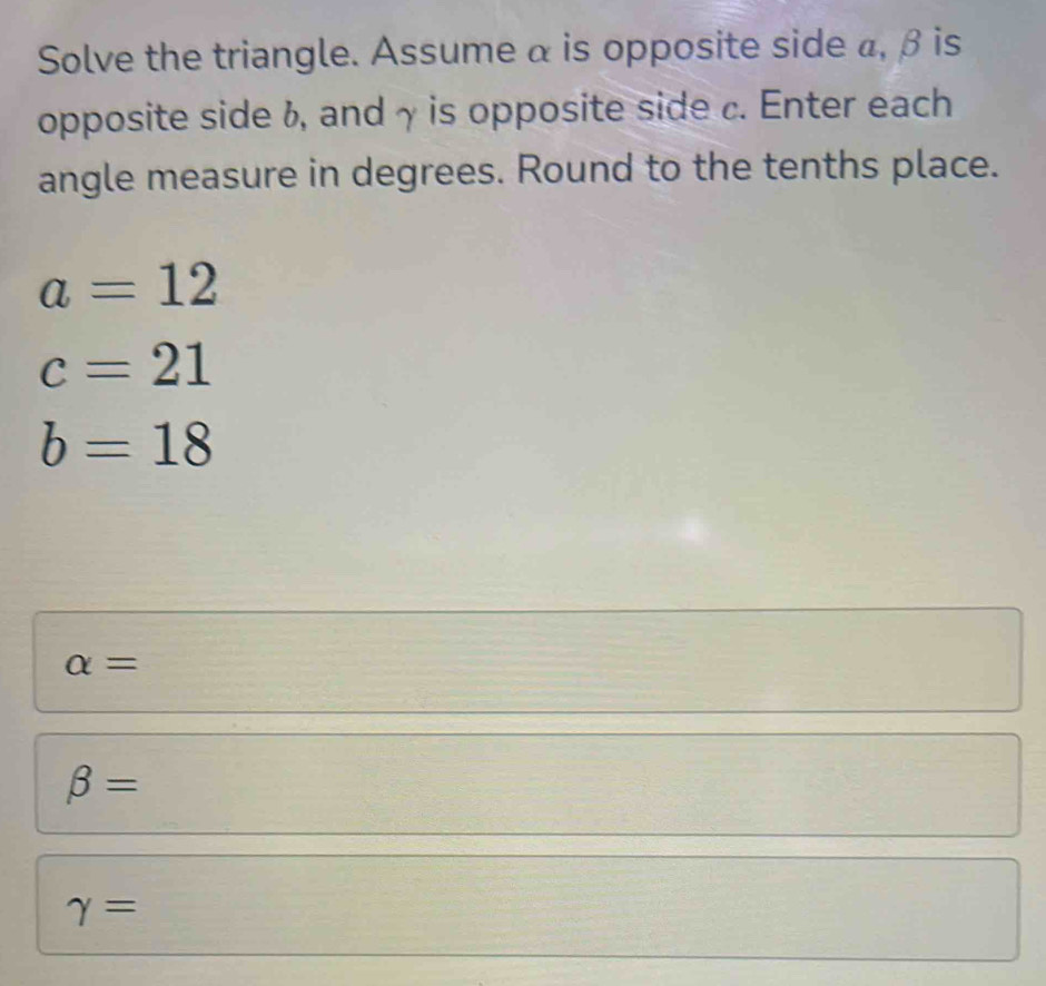 Solve the triangle. Assume α is opposite side a, β is 
opposite side 6, and γ is opposite side c. Enter each 
angle measure in degrees. Round to the tenths place.
a=12
c=21
b=18
alpha =
beta =
gamma =