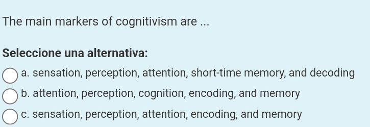 The main markers of cognitivism are ...
Seleccione una alternativa:
a. sensation, perception, attention, short-time memory, and decoding
b. attention, perception, cognition, encoding, and memory
c. sensation, perception, attention, encoding, and memory