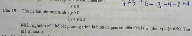 bao nheu em? 
Câu 19: Cho hệ bất phương trình beginarrayl x≥ 0 y≥ 0 x+y≤ 3endarray.. 
Miền nghiệm của hệ bất phương trình là hình đa giác có diện tích là x (đơn vị diện tích). Tìm 
giá trị của x.