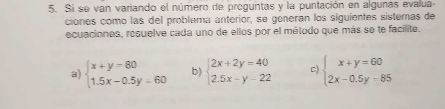 Si se van variando el número de preguntas y la puntación en algunas evalua-
ciones como las del problema anterior, se generan los siguientes sistemas de
ecuaciones, resuelve cada uno de ellos por el método que más se te facilite.
a) beginarrayl x+y=80 1.5x-0.5y=60endarray. b) beginarrayl 2x+2y=40 2.5x-y=22endarray. beginarrayl x+y=60 2x-0.5y=85endarray.
c)