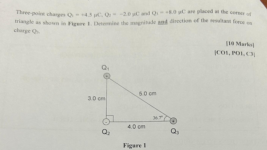 Three-point charges Q_1=+4.5mu C,Q_2=-2.0mu C and Q_3=+8.0mu C are placed at the corner of
triangle as shown in Figure 1. Determine the magnitude and direction of the resultant force on
charge Q_3.
[10 Marks]
[CO1, PO1, C3]
Figure 1