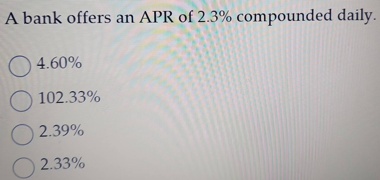 A bank offers an APR of 2.3% compounded daily.
4.60%
102.33%
2.39%
2.33%