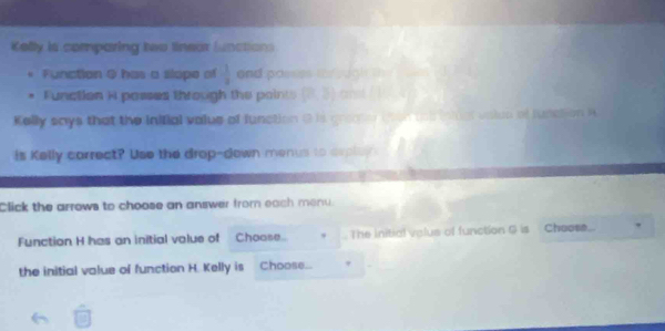 Kelly is comparing two linear lunctions 
Function 0 has a slope of  1/3  and passes the ugh th 
Function i passes through the points (2, 5) a 
Kelly says that the inifial value of function G is graaer t 
is Kelly correct? Use the drop-down menus to arpluy 
Click the arrows to choose an answer from each monu. 
Function H has an initial value of Choose. , The initial valus of function G is Choos. 
the initial value of function H. Kelly is Choose. ,