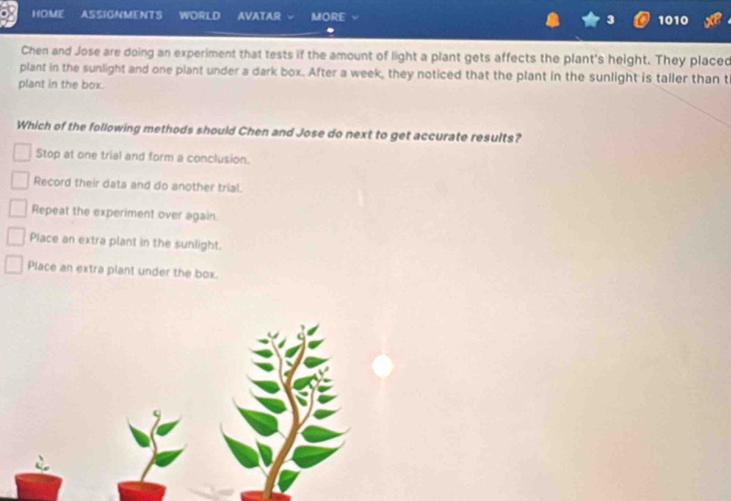 HOME ASSIGNMENTS WORLD AVATAR MORE 3 1010 
Chen and Jose are doing an experiment that tests if the amount of light a plant gets affects the plant's height. They placed
plant in the sunlight and one plant under a dark box. After a week, they noticed that the plant in the sunlight is taller than t
plant in the box.
Which of the following methods should Chen and Jose do next to get accurate results?
Stop at one trial and form a conclusion.
Record their data and do another trial.
Repeat the experiment over again.
Place an extra plant in the sunlight.
Place an extra plant under the box.