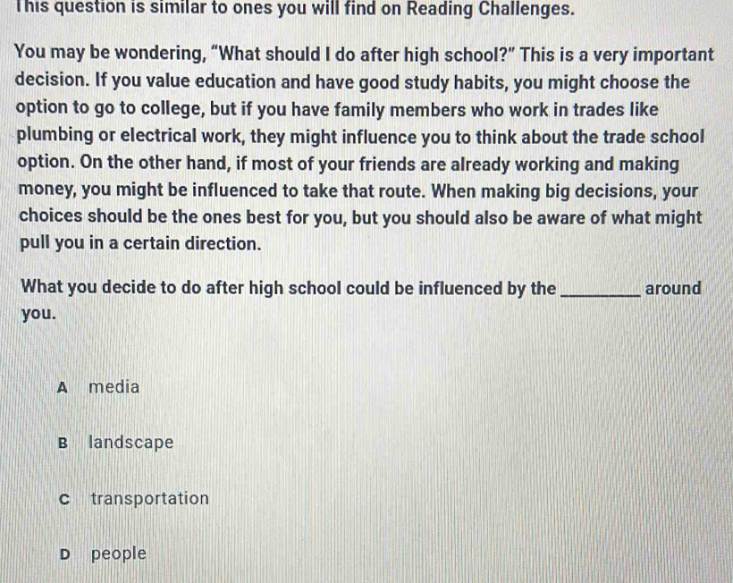 This question is similar to ones you will find on Reading Challenges.
You may be wondering, “What should I do after high school?” This is a very important
decision. If you value education and have good study habits, you might choose the
option to go to college, but if you have family members who work in trades like
plumbing or electrical work, they might influence you to think about the trade school
option. On the other hand, if most of your friends are already working and making
money, you might be influenced to take that route. When making big decisions, your
choices should be the ones best for you, but you should also be aware of what might
pull you in a certain direction.
What you decide to do after high school could be influenced by the _around
you.
A media
B landscape
c transportation
D people