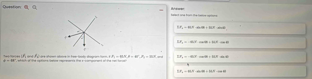 Answer:
Select one from the below options:
sumlimits F_x=65N· sin 68+55N· sin 40
sumlimits F_x=-65N· cos 68+55N· cos 40
Two forces (vector F_1 and vector F_2) are shown above in free-body diagram form. If F_1=65N, θ =40°, F_2=55N , and sumlimits F_x=-65N· cos 68+55N· sin 40
phi =68° , which of the options below represents the x -component of the net force?
sumlimits F_x=65N· sin 68+55N· cos 40